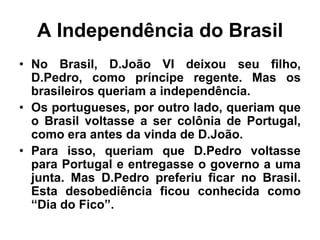 A Independência do Brasil
• No Brasil, D.João VI deixou seu filho,
D.Pedro, como príncipe regente. Mas os
brasileiros queriam a independência.
• Os portugueses, por outro lado, queriam que
o Brasil voltasse a ser colônia de Portugal,
como era antes da vinda de D.João.
• Para isso, queriam que D.Pedro voltasse
para Portugal e entregasse o governo a uma
junta. Mas D.Pedro preferiu ficar no Brasil.
Esta desobediência ficou conhecida como
“Dia do Fico”.
 