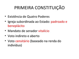 PRIMEIRA CONSTITUIÇÃO
• Existência de Quatro Poderes
• Igreja subordinada ao Estado: padroado e
beneplácito
• Mandato de senador vitalício
• Voto indireto e aberto
• Voto censitário (baseado na renda do
indivíduo)
 