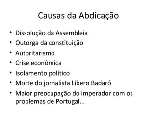 Causas da Abdicação
• Dissolução da Assembleia
• Outorga da constituição
• Autoritarismo
• Crise econômica
• Isolamento político
• Morte do jornalista Líbero Badaró
• Maior preocupação do imperador com os
problemas de Portugal...
 