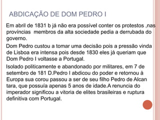 ABDICAÇÃO DE DOM PEDRO I 
Em abril de 1831 b já não era possível conter os protestos ,nas 
províncias membros da alta sociedade pedia a derrubada do 
governo. 
Dom Pedro custou a tomar uma decisão pois a pressão vinda 
de Lisboa era intensa pois desde 1830 eles já queriam que 
Dom Pedro I voltasse a Portugal. 
Isolado politicamente e abandonado por militares, em 7 de 
setembro de 181 D.Pedro I abdicou do poder e retornou à 
Europa sua corou passou a ser de seu filho Pedro de Alcan 
tara, que possuía apenas 5 anos de idade.A renuncia do 
imperador significou a vitoria de elites brasileiras e ruptura 
definitiva com Portugal. 
