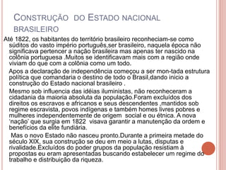 CONSTRUÇÃO DO ESTADO NACIONAL 
BRASILEIRO 
Até 1822, os habitantes do território brasileiro reconheciam-se como 
súditos do vasto império português,ser brasileiro, naquela época não 
significava pertencer a nação brasileira mas apenas ter nascido na 
colônia portuguesa .Muitos se identificavam mais com a região onde 
viviam do que com a colônia como um todo. 
Apos a declaração de independência começou a ser mon-tada estrutura 
política que comandaria o destino de todo o Brasil,dando inicio a 
construção do Estado nacional brasileiro . 
Mesmo sob influencia das idéias iluministas, não reconheceram a 
cidadania da maioria absoluta da população.Foram excluídos dos 
direitos os escravos e africanos e seus descendentes ,mantidos sob 
regime escravista, povos indígenas e também homes livres pobres e 
mulheres independentemente de origem social e ou étnica. A nova 
‘nação’ que surgia em 1822 visava garantir a manutenção da ordem e 
benefícios da elite fundiária. 
Mas o novo Estado não nasceu pronto.Durante a primeira metade do 
século XIX, sua construção se deu em meio a lutas, disputas e 
rivalidade.Excluídos do poder grupos da população resistiam à 
propostas eu eram apresentadas buscando estabelecer um regime do 
trabalho e distribuição da riqueza. 
 