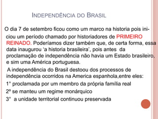 INDEPENDÊNCIA DO BRASIL 
O dia 7 de setembro ficou como um marco na historia pois ini-ciou 
um período chamado por historiadores de PRIMEIRO 
REINADO. Poderíamos dizer também que, de certa forma, essa 
data inaugurou ‘a historia brasileira’, pois antes da 
proclamação de independência não havia um Estado brasileiro, 
e sim uma América portuguesa. 
A independência do Brasil destoou dos processos de 
independência ocorridos na America espanhola,entre eles: 
1° proclamada por um membro da própria família real 
2º se manteu um regime monárquico 
3° a unidade territorial continuou preservada 
 