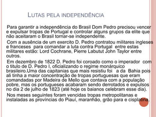 LUTAS PELA INDEPENDÊNCIA 
Para garantir a independência do Brasil Dom Pedro precisou vencer 
e expulsar tropas de Portugal e controlar alguns grupos da elite que 
não aceitaram o Brasil tornar-se independente. 
Com a ausência de um exercito D. Pedro contratou militares ingleses 
e franceses para comandar a luta contra Portugal entre estas 
militares estão: Lord Cochrane, Pierre Labutut John Taylor entre 
outros. 
Em dezembro de 1822 D. Pedro foi coroado como o imperador com 
o titulo de D. Pedro I, oficializando o regime monárquico 
brasileiro.Uma das capitanias que mais resistiu foi a da Bahia pois 
ali tinha a maior concentração de tropas portuguesas que eram 
comandadas por Madeira de Mello que contava com a população 
pobre, mas os portugueses acabaram sendo derrotados e expulsos 
no dia 2 de julho de 1823 (até hoje os baianos celebram esse dia). 
Nos meses seguintes foram vencidas tropas metropolitanas e 
instaladas as províncias do Piauí, maranhão, grão para e cisplatina. 
 