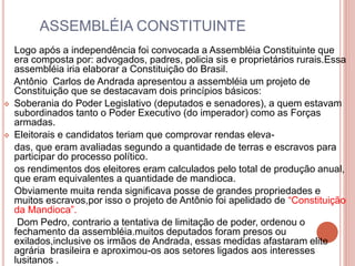 ASSEMBLÉIA CONSTITUINTE 
Logo após a independência foi convocada a Assembléia Constituinte que 
era composta por: advogados, padres, policia sis e proprietários rurais.Essa 
assembléia iria elaborar a Constituição do Brasil. 
Antônio Carlos de Andrada apresentou a assembléia um projeto de 
Constituição que se destacavam dois princípios básicos: 
 Soberania do Poder Legislativo (deputados e senadores), a quem estavam 
subordinados tanto o Poder Executivo (do imperador) como as Forças 
armadas. 
 Eleitorais e candidatos teriam que comprovar rendas eleva-das, 
que eram avaliadas segundo a quantidade de terras e escravos para 
participar do processo político. 
os rendimentos dos eleitores eram calculados pelo total de produção anual, 
que eram equivalentes a quantidade de mandioca. 
Obviamente muita renda significava posse de grandes propriedades e 
muitos escravos,por isso o projeto de Antônio foi apelidado de “Constituição 
da Mandioca”. 
Dom Pedro, contrario a tentativa de limitação de poder, ordenou o 
fechamento da assembléia.muitos deputados foram presos ou 
exilados,inclusive os irmãos de Andrada, essas medidas afastaram elite 
agrária brasileira e aproximou-os aos setores ligados aos interesses 
lusitanos . 
 