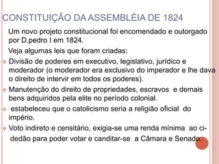 CONSTITUIÇÃO DA ASSEMBLÉIA DE 1824 
Um novo projeto constitucional foi encomendado e outorgado 
por D.pedro I em 1824. 
Veja algumas leis que foram criadas: 
 Divisão de poderes em executivo, legislativo, jurídico e 
moderador (o moderador era exclusivo do imperador e lhe dava 
o direito de intervir em todos os poderes). 
 Manutenção do direito de propriedades, escravos e demais 
bens adquiridos pela elite no período colonial. 
 estabeleceu que o catolicismo seria a religião oficial do 
império. 
 Voto indireto e censitário, exigia-se uma renda mínima ao ci-dedão 
para poder votar e canditar-se a Câmara e Senado. 
 