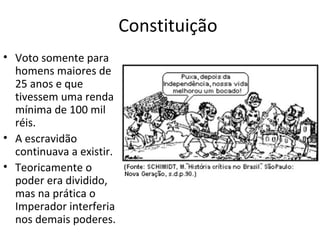 Constituição
• Voto somente para
homens maiores de
25 anos e que
tivessem uma renda
mínima de 100 mil
réis.
• A escravidão
continuava a existir.
• Teoricamente o
poder era dividido,
mas na prática o
Imperador interferia
nos demais poderes.
 