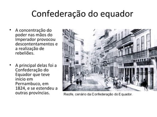 Confederação do equador
• A concentração do
poder nas mãos do
Imperador provocou
descontentamentos e
a realização de
rebeliões.
• A principal delas foi a
Confederação do
Equador que teve
início em
Pernambuco, em
1824, e se estendeu a
outras províncias.
 