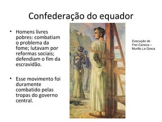 Confederação do equador
• Homens livres
pobres: combatiam
o problema da
fome; lutavam por
reformas sociais;
defendiam o fim da
escravidão.
• Esse movimento foi
duramente
combatido pelas
tropas do governo
central.
Execução de
Frei Caneca –
Murillo La Greca
 