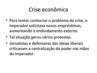 Crise econômica
• Para tentar contornar o problema da crise, o
Imperador solicitava novos empréstimos,
aumentando o endividamento externo.
• Tal situação gerou vários protestos.
• Jornalistas e defensores das ideias liberais
criticavam a centralização do poder nas mãos
do Imperador.
 