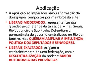Abdicação
• A oposição ao Imperador levou à formação de
dois grupos compostos por membros da elite:
• LIBERAIS MODERADOS: representantes dos
grandes proprietários de terras de Minas Gerais,
Rio de Janeiro e São Paulo. Defendiam a
permanência do governo centralizado no Rio de
Janeiro, mas QUERIAM AMPLIAR A INFLUÊNCIA
POLÍTICA DOS DEPUTADOS E SENADORES.
• LIBERAIS EXALTADOS: exigiam o
estabelecimento de uma federação, com a
DESCENTRALIZAÇÃO do poder e MAIOR
AUTONOMIA DAS PROVÍNCIAS.
 