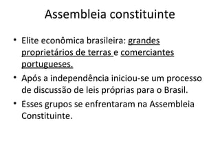 Assembleia constituinte
• Elite econômica brasileira: grandes
proprietários de terras e comerciantes
portugueses.
• Após a independência iniciou-se um processo
de discussão de leis próprias para o Brasil.
• Esses grupos se enfrentaram na Assembleia
Constituinte.
 