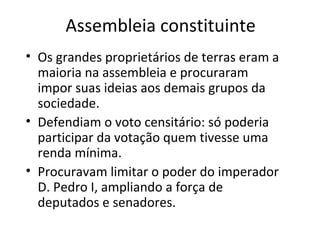 Assembleia constituinte
• Os grandes proprietários de terras eram a
maioria na assembleia e procuraram
impor suas ideias aos demais grupos da
sociedade.
• Defendiam o voto censitário: só poderia
participar da votação quem tivesse uma
renda mínima.
• Procuravam limitar o poder do imperador
D. Pedro I, ampliando a força de
deputados e senadores.
 
