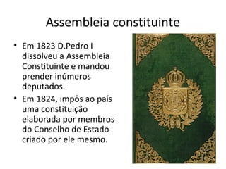 Assembleia constituinte
• Em 1823 D.Pedro I
dissolveu a Assembleia
Constituinte e mandou
prender inúmeros
deputados.
• Em 1824, impôs ao país
uma constituição
elaborada por membros
do Conselho de Estado
criado por ele mesmo.
 