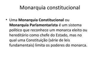 Monarquia constitucional
• Uma Monarquia Constitucional ou
Monarquia Parlamentarista é um sistema
político que reconhece um monarca eleito ou
hereditário como chefe do Estado, mas no
qual uma Constituição (série de leis
fundamentais) limita os poderes do monarca.
 
