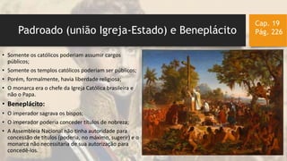 Padroado (união Igreja-Estado) e Beneplácito
Cap. 19
Pág. 226
• Somente os católicos poderiam assumir cargos
públicos;
• Somente os templos católicos poderiam ser públicos;
• Porém, formalmente, havia liberdade religiosa;
• O monarca era o chefe da Igreja Católica brasileira e
não o Papa.
• Beneplácito:
• O imperador sagrava os bispos;
• O imperador poderia conceder títulos de nobreza;
• A Assembleia Nacional não tinha autoridade para
concessão de títulos (poderia, no máximo, sugerir) e o
monarca não necessitaria de sua autorização para
concedê-los.
 