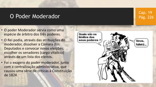 O Poder Moderador
Cap. 19
Pág. 226
• O poder Moderador servia como uma
espécie de árbitro dos três poderes.
• O Rei podia, através das atribuições do
moderador, dissolver a Câmara dos
Deputados e convocar novas eleições;
escolher os senadores (cargo vitalício)
através de um lista dos eleitos.
• Foi o exagero do poder moderador, junto
com a centralização administrativa, que
causou uma série de críticas à Constituição
de 1824.
 