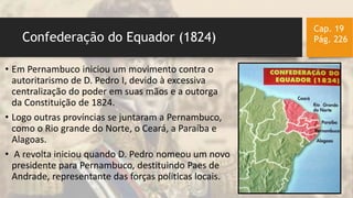 Confederação do Equador (1824)
Cap. 19
Pág. 226
• Em Pernambuco iniciou um movimento contra o
autoritarismo de D. Pedro I, devido à excessiva
centralização do poder em suas mãos e a outorga
da Constituição de 1824.
• Logo outras províncias se juntaram a Pernambuco,
como o Rio grande do Norte, o Ceará, a Paraíba e
Alagoas.
• A revolta iniciou quando D. Pedro nomeou um novo
presidente para Pernambuco, destituindo Paes de
Andrade, representante das forças políticas locais.
 