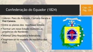Confederação do Equador (1824)
Cap. 19
Pág. 226
• Líderes: Paes de Andrade, Cipriano Barata e
Frei Caneca.
• Entre os planos dos revoltosos estava:
Formar um novo Estado reunindo as
províncias do Nordeste;
Montar uma República federalista;
Inspirava-se no modelo de república dos
EUA.
 