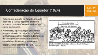 Confederação do Equador (1824)
Cap. 19
Pág. 226
• Todavia, um projeto de Pais de Andrade
abolindo o tráfico negreiro em recife
arrefeceu o ânimo “revolucionário” da
classe dominante.
• Além disso, a participação popular no
levante, através de brigadas próprias,
atemorizou as elites regionais, temerosas
de comoções sociais mais profundas,
especialmente as que envolvessem
negros, como ocorrera no Haiti. LOPEZ, Luiz
Roberto. História do Brasil Imperial. 4ª Edição. Mercado Aberto
 