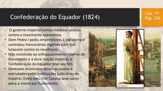 Confederação do Equador (1824)
Cap. 19
Pág. 226
• O governo imperial tomou medidas severas
contra o movimento separatista.
• Dom Pedro I pediu empréstimos à Inglaterra e
contratou mercenários ingleses para que
lutassem contra os revoltosos.
• Não resistindo ao enfraquecimento interno do
movimento e à dura reação imperial, a
Confederação do Equador teve seu fim.
• Dezesseis envolvidos foram acusados e
executados pelas instituições judiciárias do
Império. Entre eles, Frei Caneca teve como
pena a morte por fuzilamento.
 