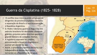 Guerra da Cisplatina (1825- 1828)
Cap. 19
Pág. 226
• O conflito teve início quando um grupo de
dirigentes da província Cisplatina declarou
a separação do Brasil e a sua incorporação
à República Argentina.
• D. Pedro I declarou guerra à Argentina e o
exército brasileiro foi derrotado causando
grandes prejuízos pelos enormes gastos e
grande número de soldados mortos.
• A Inglaterra interveio no conflito,
pressionando o Brasil e a Argentina a
assinar um acordo de paz.
• Assim, a província Cisplatina declarou sua
independência desses dois países,
tornando-se a República do Uruguai.
 