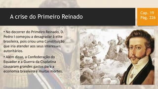 A crise do Primeiro Reinado
Cap. 19
Pág. 226
• No decorrer do Primeiro Reinado, D.
Pedro I começou a desagradar à elite
brasileira, pois criou uma Constituição
que iria atender aos seus interesses
autoritários.
• Além disso, a Confederação do
Equador e a Guerra da Cisplatina
causaram grandes gastos para a
economia brasileira e muitas mortes.
 