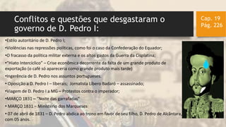 Conflitos e questões que desgastaram o
governo de D. Pedro I:
Cap. 19
Pág. 226
•Estilo autoritário de D. Pedro I;
•Violências nas repressões políticas, como foi o caso da Confederação do Equador;
•O fracasso da política militar externa e os altos gastos da Guerra da Cisplatina;
•“Hiato Intercíclico” – Crise econômica decorrente da falta de um grande produto de
exportação (o café só apareceria como grande produto mais tarde)
•Ingerência de D. Pedro nos assuntos portugueses.
• Oposição a D. Pedro I – liberais; Jornalista Líbero Badaró – assassinado;
•Viagem de D. Pedro I a MG – Protestos contra o imperador;
•MARÇO 1831 – “Noite das garrafadas”
• MARÇO 1831 – Ministério dos Marqueses
• 07 de abril de 1831 – D. Pedro abdica ao trono em favor de seu filho, D. Pedro de Alcântara, na data
com 05 anos.
 