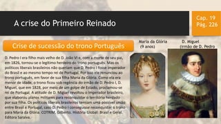A crise do Primeiro Reinado
Cap. 19
Pág. 226
D. Pedro I era filho mais velho de D. João VI e, com a morte de seu pai,
em 1826, tornou-se o legítimo herdeiro do trono português. Mas os
políticos liberais brasileiros não queriam que D. Pedro I fosse imperador
do Brasil e ao mesmo tempo rei de Portugal. Por isso ele renunciou ao
trono português, em favor de sua filha Maria da Glória. Como ela era
menor de idade, o trono ficou sob regência do irmão de D. Pedro I, D.
Miguel, que em 1828, por meio de um golpe de Estado, proclamou-se
rei de Portugal. A atitude de D. Miguel revoltou o Imperador brasileiro,
que elaborou planos militares para reconquistar o território herdado
por sua filha. Os políticos liberais brasileiros temiam uma possível união
entre Brasil e Portugal, caso D. Pedro I conseguisse reconquistar o trono
para Maria da Glória. COTRIM, Gilberto. História Global: Brasil e Geral.
Editora Saraiva.
Crise de sucessão do trono Português
Maria da Glória D. Miguel
(9 anos) (irmão de D. Pedro)
 