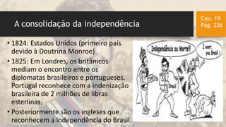 A consolidação da independência
• 1824: Estados Unidos (primeiro país
devido à Doutrina Monroe)
• 1825: Em Londres, os britânicos
mediam o encontro entre os
diplomatas brasileiros e portugueses.
Portugal reconhece com a indenização
brasileira de 2 milhões de libras
esterlinas;
• Posteriormente são os ingleses que
reconhecem a independência do Brasil.
Cap. 19
Pág. 226
 