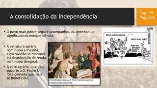 A consolidação da independência
Cap. 19
Pág. 226
• O povo mais pobre sequer acompanhou ou entendeu o
significado da independência.
• A estrutura agrária
continuou a mesma,
a escravidão se manteve
e a distribuição de renda
continuou desigual.
• A elite agrária, que deu
suporte a D. Pedro I,
foi a camada que mais
se beneficiou.
 