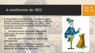 A constituinte de 1823
Cap. 19
Pág. 226
• A Assembleia Constituinte, composta pelos
grandes proprietários e liderada por Antônio
Carlos Andrada apresentou, em 1823, uma
proposta constitucional que apresentava os
seguintes pontos:
 Fortalecimento do poder legislativo
(Submissão do poder Executivo ao poder
Legislativo.);
 Aversão aos estrangeiros, sobretudo
portugueses;
 Voto censitário (votavam apenas
indivíduos com rendimento superior a 150
alqueires de mandioca por ano).
 