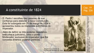 A constituinte de 1824
Cap. 19
Pág. 226
• D. Pedro I escolheu dez pessoas de sua
confiança para elaborar a nova Constituição.
Esta foi outorgada em 25 de março de 1824 e
apresentou todos os interesses autoritários do
imperador.
• Além de definir os três poderes (legislativo,
executivo e judiciário), criou o poder
Moderador, exclusivo do imperador, que lhe
concedia diversos poderes políticos.
Imagem:SérgioCorrêadaCosta/PostadoporGianni/Alegoriaaojuramentoda
Constituiçãobrasileirade1824/AsquatrocoroasdeD.PedroI.RiodeJaneiro:
PazeTerra,1995/publicdomain
Alegoria do juramento da
Constituição Brasileira de 1824.
 