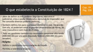 O que estabelecia a Constituição de 1824 ?
Cap. 19
Pág. 226
• Além de definir os três poderes (legislativo, executivo e
judiciário), criou o poder Moderador, exclusivo do imperador, que
lhe concedia diversos poderes políticos.
• Também definiu leis para o processo eleitoral no país. De acordo
com ela, só poderiam votar os grandes proprietários de terras, do
sexo masculino e com mais de 25 anos.
• Para ser candidato também era necessário comprovar alta renda
(400.000 réis por ano para deputado federal e 800.000 réis para
senador).
o Religião:
₋ Definiu o catolicismo como a religião do Estado.
₋ Permitiu a tolerância religiosa.
 