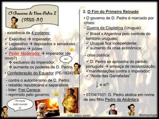 • Confederação do Equador (PE-1824):
- existência de 4 poderes:
e aí?
 Executivo  imperador;
 Legislativo  deputados e senadores;
 Judiciário  juízes
 Poder Moderador  imperador (de
novo?)
- contra o autoritarismo de D. Pedro;
- rebelião republicana e separatista;
- líder: Frei Caneca;
- reprimido pelo governo;
- Guerra da Cisplatina (Uruguai):
 Brasil x Argentina pelo controle do
território uruguaio;
 Uruguai fica independente;
 aumento da crise econômica;
- crise política:
 exclusivo do imperador;
 aumenta os poderes de D. Pedro.
Aê!
Pó mata
todo mundo
aí.
2. O Fim do Primeiro Reinado
• O governo de D. Pedro é marcado por
crises:
 D. Pedro se aproxima do partido
português  ameaça de recolonização;
manifestações contra o imperador;
 “Noite das Garrafadas”
• 07/04/1831: D. Pedro abdica em nome
de seu filho Pedro de Alcântara.
#partiuportugal
 