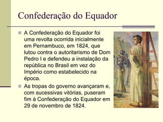 Confederação do Equador
 A Confederação do Equador foi
uma revolta ocorrida inicialmente
em Pernambuco, em 1824, que
lutou contra o autoritarismo de Dom
Pedro I e defendeu a instalação da
república no Brasil em vez do
Império como estabelecido na
época.
 As tropas do governo avançaram e,
com sucessivas vitórias, puseram
fim à Confederação do Equador em
29 de novembro de 1824.
 