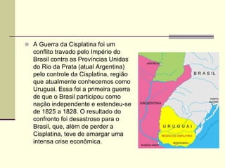  A Guerra da Cisplatina foi um
conflito travado pelo Império do
Brasil contra as Províncias Unidas
do Rio da Prata (atual Argentina)
pelo controle da Cisplatina, região
que atualmente conhecemos como
Uruguai. Essa foi a primeira guerra
de que o Brasil participou como
nação independente e estendeu-se
de 1825 a 1828. O resultado do
confronto foi desastroso para o
Brasil, que, além de perder a
Cisplatina, teve de amargar uma
intensa crise econômica.
 