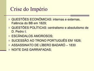 Crise do Império
 QUESTÕES ECONÔMICAS: internas e externas.
Falência do BB em 1829;
 QUESTÕES POLÍTICAS: centralismo e absolutismo de
D. Pedro I;
 ESCÂNDALOS AMOROSOS;
 SUCESSÃO AO TRONO PORTUGUÊS EM 1826;
 ASSASSINATO DE LÍBERO BADARÓ – 1830
 NOITE DAS GARRAFADAS;
 