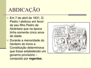 ABDICAÇÃO
 Em 7 de abril de 1831, D.
Pedro I abdicou em favor
de seu filho Pedro de
Alcântara que na época
tinha somente cinco anos
de idade.
 Durante a menoridade do
herdeiro do trono a
Constituição determinava
que fosse estabelecido um
governo provisório –
composto por regentes.
 