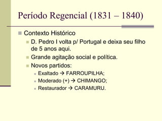 Período Regencial (1831 – 1840)
 Contexto Histórico
 D. Pedro I volta p/ Portugal e deixa seu filho
de 5 anos aqui.
 Grande agitação social e política.
 Novos partidos:
 Exaltado  FARROUPILHA;
 Moderado (+)  CHIMANGO;
 Restaurador  CARAMURU.
 