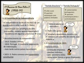 1. A Consolidação da Independência
• A independência do Brasil resultou de um
acordo entre a elite rural de D. Pedro:
- manutenção dos privilégios da elite
(escravidão, modelo agrário-exportador);
- resistência em algumas províncias  lutas
1.1) Constituição de 1824:
 dissolve a assembleia constituinte;
 convoca um conselho de estado, que
elabora a:
• Reconhecimento da independência:
- 1823: Estados Unidos;
- 1824: Portugal  mediante pagamento
de indenização;
- mais tarde outros países reconhecem
• 1823: D. Pedro convoca uma assembleia
constituinte:
- “Partido Brasileiro” x “Partido Português”
 elite rural;
 queriam
monarquia com
poderes limitados
 comerciantes
portugueses;
 queriam
monarquia forte e
centralizadora
- D. Pedro não gosta...
Esta proposta sai
vencedora
Gostei
não...
• Características:
- outorgada (imposta);
- eleições indiretas;
- voto censitário ($$$);
- união entre Estado e Igreja (Padroado);
Gostei
agora.
 