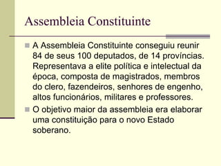 Assembleia Constituinte
 A Assembleia Constituinte conseguiu reunir
84 de seus 100 deputados, de 14 províncias.
Representava a elite política e intelectual da
época, composta de magistrados, membros
do clero, fazendeiros, senhores de engenho,
altos funcionários, militares e professores.
 O objetivo maior da assembleia era elaborar
uma constituição para o novo Estado
soberano.
 