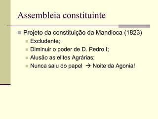 Assembleia constituinte
 Projeto da constituição da Mandioca (1823)
 Excludente;
 Diminuir o poder de D. Pedro I;
 Alusão as elites Agrárias;
 Nunca saiu do papel  Noite da Agonia!
 