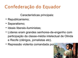 Características principais:
 Republicanismo;

 Separatismo;

 Ideais liberais-iluministas;

 Líderes eram grandes senhores-de-engenho com

  participação da classe-média intelectual de Olinda
  e Recife (clérigos, jornalistas etc).
 Repressão violenta comandada por Grenfell.
 
