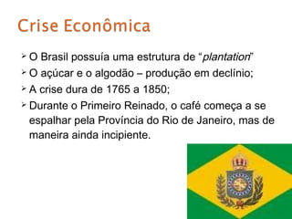 O  Brasil possuía uma estrutura de “plantation”
 O açúcar e o algodão – produção em declínio;

 A crise dura de 1765 a 1850;

 Durante o Primeiro Reinado, o café começa a se

  espalhar pela Província do Rio de Janeiro, mas de
  maneira ainda incipiente.
 
