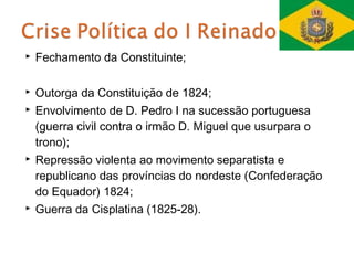    Fechamento da Constituinte;

   Outorga da Constituição de 1824;
   Envolvimento de D. Pedro I na sucessão portuguesa
    (guerra civil contra o irmão D. Miguel que usurpara o
    trono);
   Repressão violenta ao movimento separatista e
    republicano das províncias do nordeste (Confederação
    do Equador) 1824;
   Guerra da Cisplatina (1825-28).
 