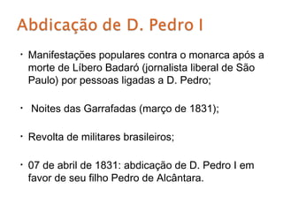 •   Manifestações populares contra o monarca após a
    morte de Líbero Badaró (jornalista liberal de São
    Paulo) por pessoas ligadas a D. Pedro;

•   Noites das Garrafadas (março de 1831);

•   Revolta de militares brasileiros;

•   07 de abril de 1831: abdicação de D. Pedro I em
    favor de seu filho Pedro de Alcântara.
 