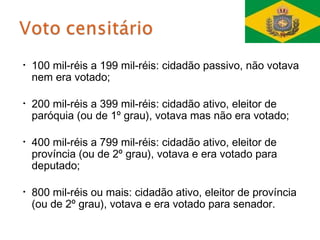 •   100 mil-réis a 199 mil-réis: cidadão passivo, não votava
    nem era votado;

•   200 mil-réis a 399 mil-réis: cidadão ativo, eleitor de
    paróquia (ou de 1º grau), votava mas não era votado;

•   400 mil-réis a 799 mil-réis: cidadão ativo, eleitor de
    província (ou de 2º grau), votava e era votado para
    deputado;

•   800 mil-réis ou mais: cidadão ativo, eleitor de província
    (ou de 2º grau), votava e era votado para senador.
 