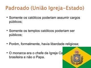    Somente os católicos poderiam assumir cargos
    públicos;

   Somente os templos católicos poderiam ser
    públicos;

   Porém, formalmente, havia liberdade religiosa;

   O monarca era o chefe da Igreja Católica
    brasileira e não o Papa.
 