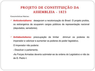 PROJETO DE CONSTITUIÇÃO DA ASSEMBLEIA - 1823 Características básicas: Anticolonialismo:   desejavam a recolonização do Brasil. O projeto proibia, os estrangeiros de ocuparem cargos públicos de representação nacional (deputados, senadores). Antiabsolutismo:  preocupação de limitar  diminuir os poderes do imperador e valorizar e aumentar os poderes do poder legislativo. O imperador não poderia: - Dissolver o parlamento. -As Forças Armadas deveria submeter-se às ordens do Legislativo e não às de D. Pedro I. 