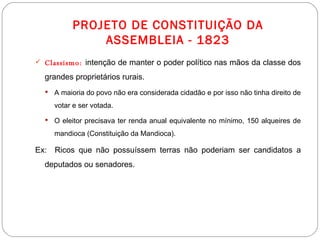 PROJETO DE CONSTITUIÇÃO DA ASSEMBLEIA - 1823 Classismo:   intenção de manter o poder político nas mãos da classe dos grandes proprietários rurais.  A maioria do povo não era considerada cidadão e por isso não tinha direito de votar e ser votada. O eleitor precisava ter renda anual equivalente no mínimo, 150 alqueires de mandioca (Constituição da Mandioca).  Ex:  Ricos que não possuíssem terras não poderiam ser candidatos a deputados ou senadores. 